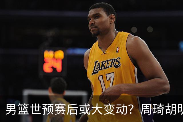 男篮世预赛后或大变动？周琦胡明轩回归：郭士强还会带高诗岩吗？